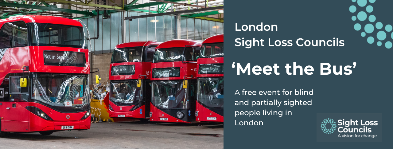 Four double decker, red London buses in a glass roofed bus garage. To the right, a dark blue text box with white writing reads: 'London Sight Loss Councils. 'Meet the Bus'. A free event for blind and partially sighted people living in London. In the bottom right hand corner is the Sight Loss Councils logo of white writing with the strapline 'A Vision for change' and light blue circular dots.