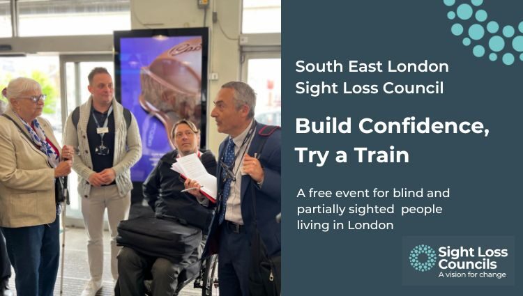 A group of people stand together in a train station, taking part in a discussion. One man, in a suit and holding papers, is talking as others listen attentively. A white cane is visible in the foreground of the imgae. A dark blue text box to the right with white writing, reads: “South East London Sight Loss Council, Build Confidence, Try a Train. A free event for blind and partially sighted people in London. In the top right corner is a cropped series of light blue, circular dots. The Sight Loss Councils logo is in the bottom, right hand corner.