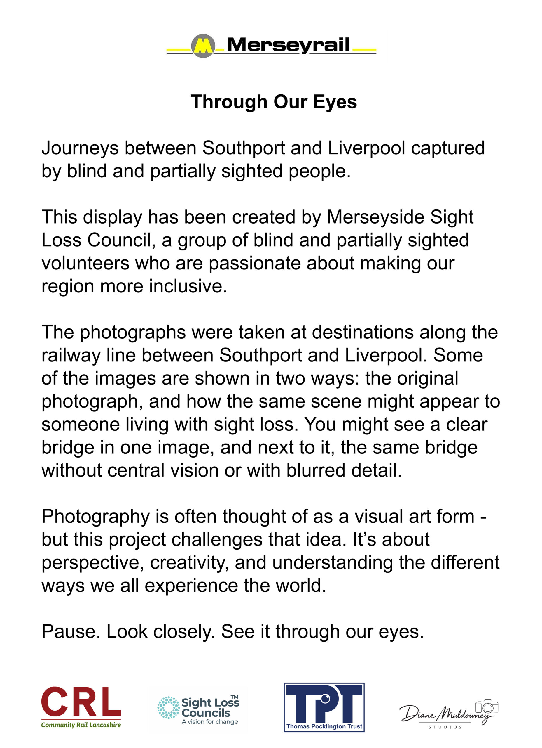 A white exhibition panel with the Merseyrail logo at the top, followed by the title Through Our Eyes and a short introduction about photos taken by blind and partially sighted people on the Southport–Liverpool line. The main text explains who created the display, how each photo is shown in both original and simulated sight‑loss versions, and invites viewers to “Pause. Look closely. See it through our eyes.” Along the bottom is a row of partner logos, including Community Rail in Lancashire, Community Rail Accreditation Partnership, Sight Loss Councils, Thomas Pocklington Trust, and Diane Muldowney Studios.