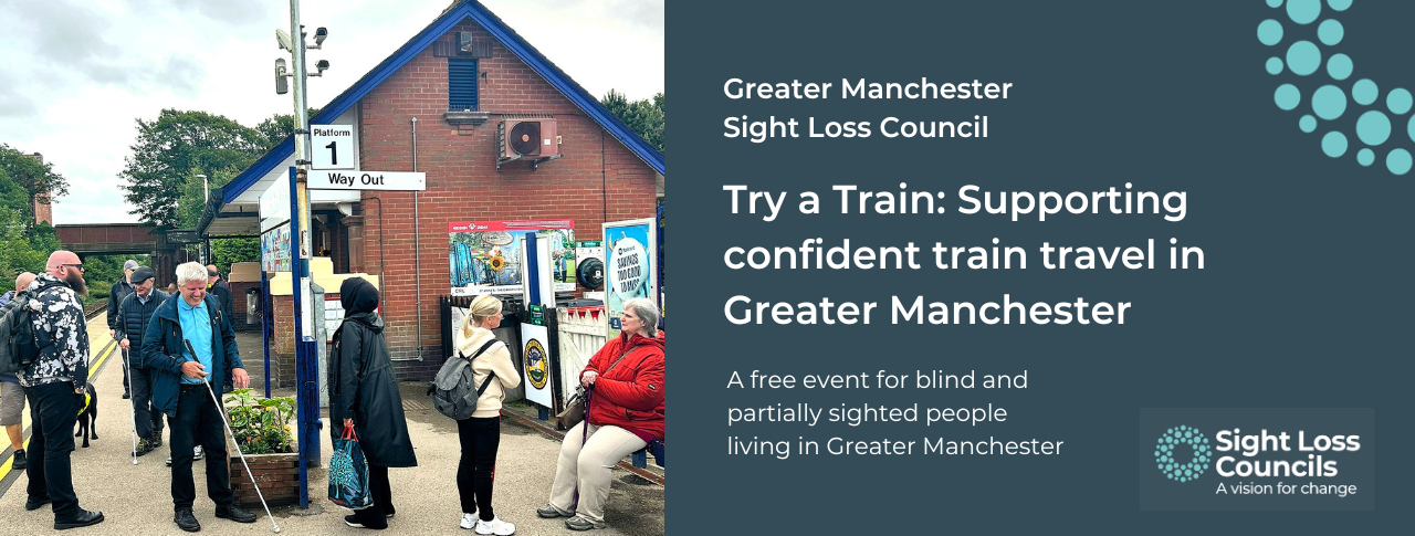 A group of people stand on a train station platform near a small brick station building. They’re engaged in conversation with each other; some are using long canes. To the right, white text on a dark-blue background reads: ‘Greater Manchester Sight Loss Council. Try a Train: Supporting confident train travel in Greater Manchester. A free event for blind and partially sighted people living in Greater Manchester.” In the top right is a cluster of light blue circular dots from SLC’s logo, and in the bottom right is the Sight Loss Councils logo with the strapline ‘A Vision for Change.