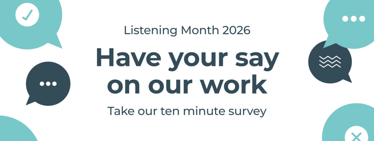 Banner for Listening Month 2026 featuring the text "Have your say on our work" and "Take our ten minute survey" on a light grey background. Decorative speech-bubble icons in teal and dark blue surround the text, including symbols for a tick, ellipsis, wavy lines and a cross, representing feedback and conversation.
