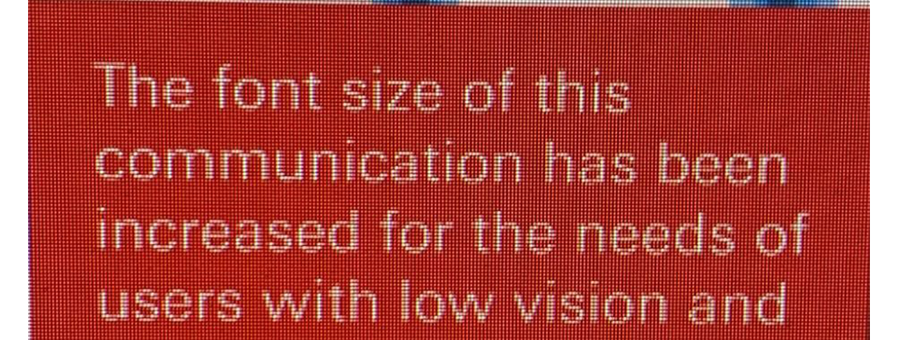 A screen shot of messaging on a computer screen that reads: "The font size of this communicaiton has been increased for the needs of users with low vision and we are looking to maintain this going forward'