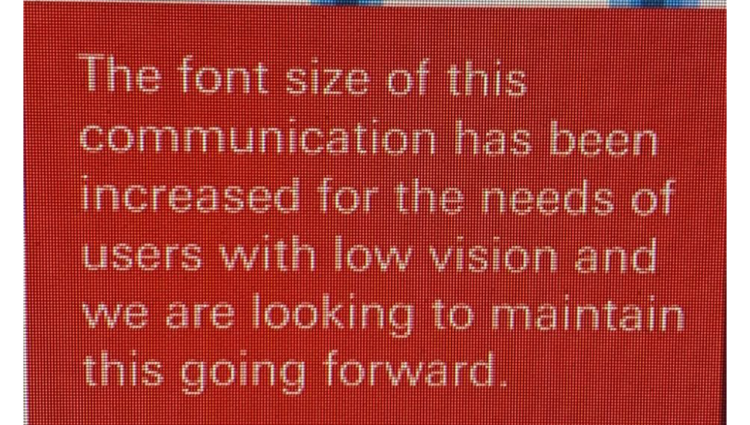 A screen shot of messaging on a computer screen that reads: "The font size of this communicaiton has been increased for the needs of users with low vision and we are looking to maintain this going forward'