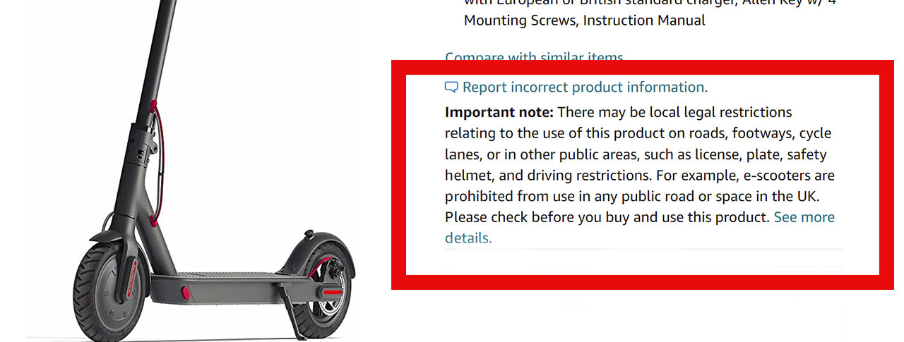Amazon listing for an e-scooter that reads: 'Important note: There may be local legal restrictions relating to the use of this product on roads, footways, cycle lanes, or in other public areas, such as license, plate, safety helmet, and driving restrictions. For example, e-scooters are prohibited from use in any public road or space in the UK. Please check before you buy and use this product. See more details.'