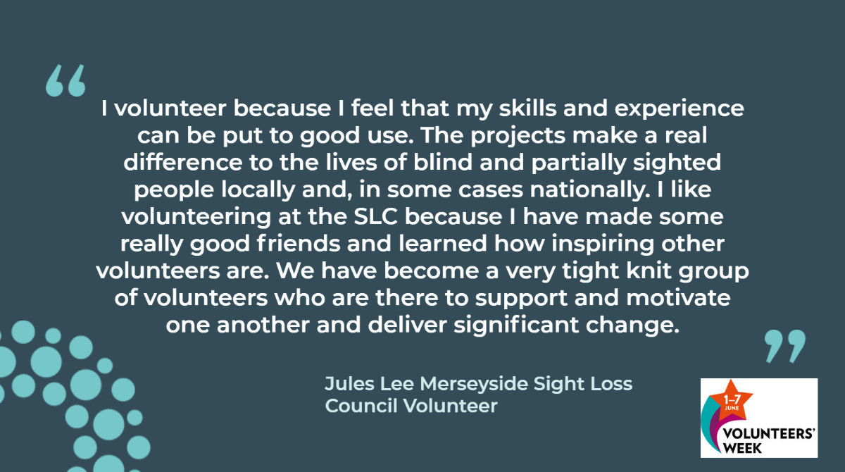 Merseyside Sight Loss Council member, Jules Lee says: "I volunteer because I feel that my skills and experience can be put to good use. The projects make a real difference to the lives of blind and partially sighted people locally and, in some cases nationally. I like volunteering at the SLC because I have made some really good friends and learned how inspiring other volunteers are. We have become a very tight knit group of volunteers who are there to support and motivate one another and deliver significant change. "