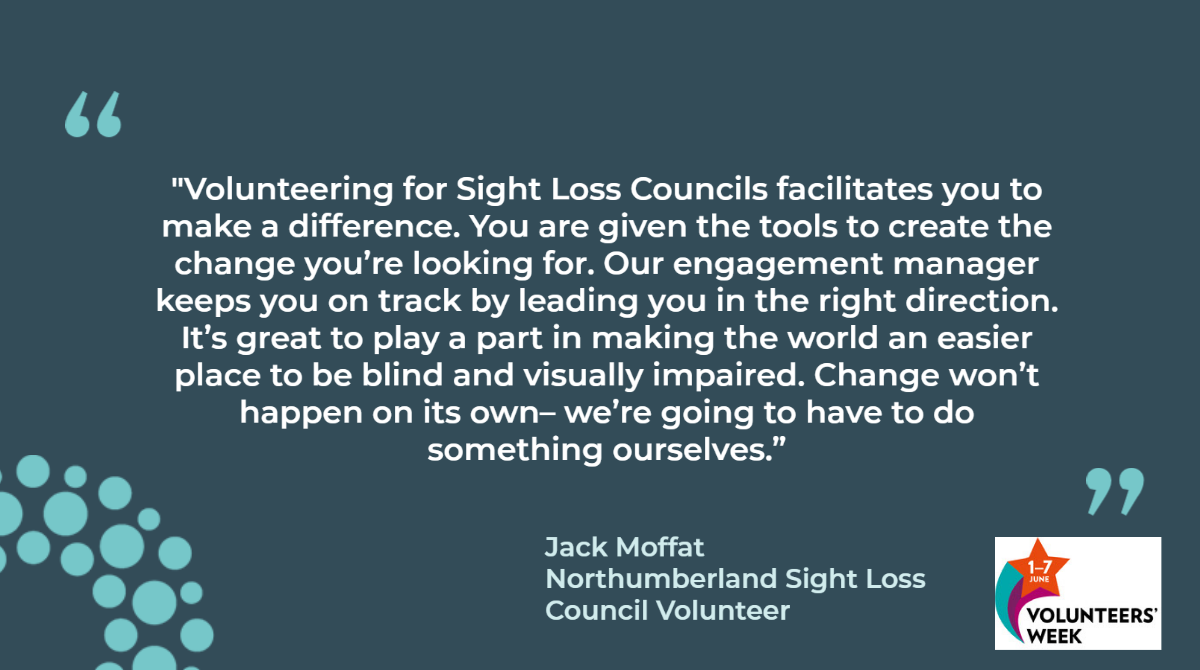  "Volunteering for Sight Loss Councils facilitates you to make a difference. You are given the tools to create the change you’re looking for. Our engagement manager keeps you on track by leading you in the right direction. It’s great to play a part in making the world an easier place to be blind and visually impaired. Change won’t happen on its own– we’re going to have to do something ourselves.” Jack Moffat Northumberland Sight Loss Council Volunteer