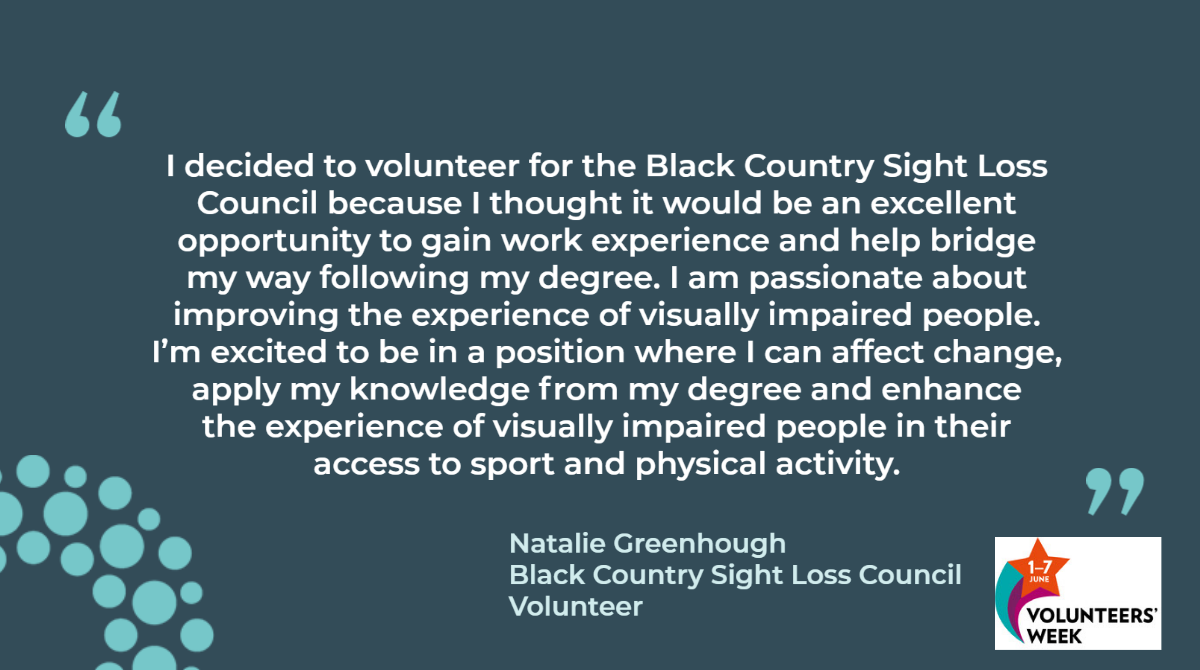 I decided to volunteer for the Black Country Sight Loss Council because I thought it would be an excellent opportunity to gain work experience and help bridge my way following my degree. I am passionate about improving the experience of visually impaired people. I’m excited to be in a position where I can affect change, apply my knowledge from my degree and enhance the experience of visually impaired people in their access to sport and physical activity. Natalie Greenhough Black Country Sight Loss Council Volunteer