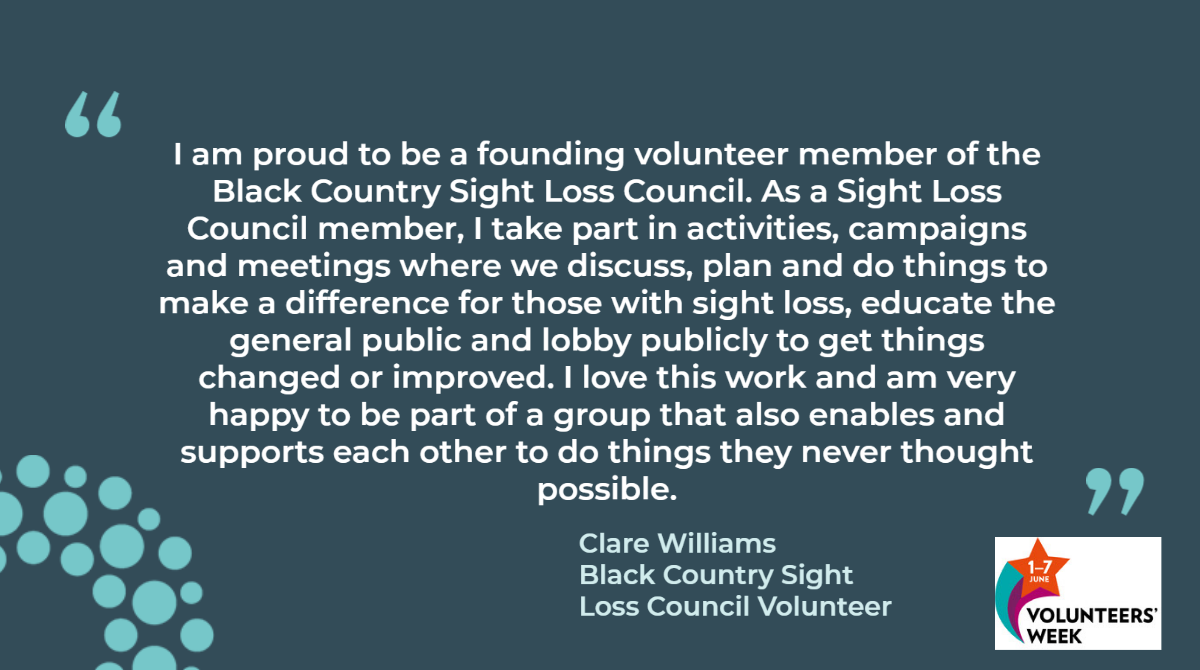 I am proud to be a founding volunteer member of the Black Country Sight Loss Council. As a Sight Loss Council member, I take part in activities, campaigns and meetings where we discuss, plan and do things to make a difference for those with sight loss, educate the general public and lobby publicly to get things changed or improved. I love this work and am very happy to be part of a group that also enables and supports each other to do things they never thought possible. 