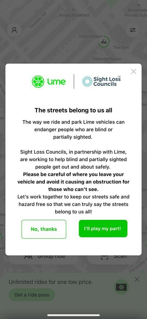 Screen shot of in-app page shown to all Lime Bike users. Lime and Sight Loss Council logos. Title says: 'The streets belong to us all'. Text says: The way we ride and park Lime vehicles can endanger people who are blind or partially sighted. Sight Loss Councils, in partnership with Lime, are working to help blind and partially sighted people get out and about safely. Please be careful of where you leave your vehicle and avoid it causing an obstruction for those who can't see. Let's work together to keep our streets safe and hazard free so that we can truly say the streets belong to us all! There are two buttons to click on at the bottom. One option says 'No, thanks' and the other says 'I'll play my part!'.