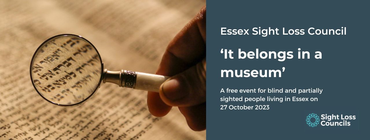 A male’s hand, holding a magnifying glass over an ancient document in a museum. A dark blue text box is to the right with white writing says: ‘Essex Sight Loss Council. ‘It belongs in a museum.’ A free event for blind and partially sighted people living in Essex on 27 October 2023. Underneath is the Sight Loss Councils' logo of light blue circular dots.