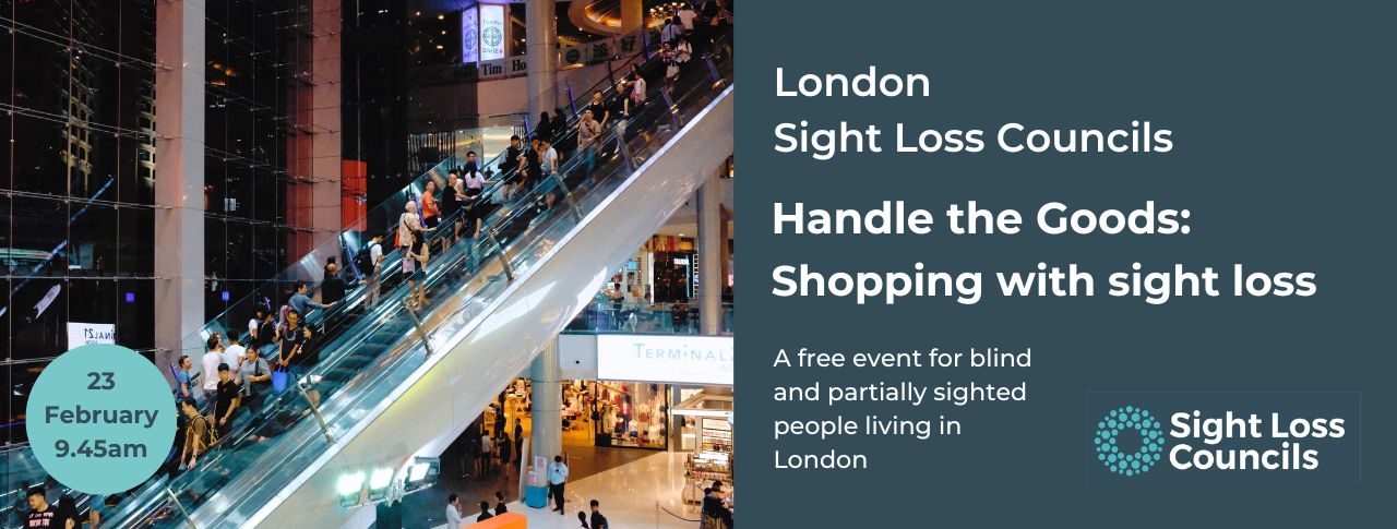 Image shows people riding up and down an escalator in a large shopping mall over several floors. In the bottom left corner, a light blue circular date stamp reads: 23 January 9.45am. To the right, a dark blue text box with white writing reads: ‘London Sussex Sight Loss Councils. Handle the Goods: Shopping with sight loss. Underneath, smaller text reads: ‘A free event for blind and partially sighted people living in London.’. The Sight Loss Councils logo of light blue circular dots is placed in the bottom right corner of the image.